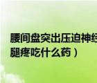 腰間盤突出壓迫神經腿疼吃什么藥（腰椎間盤突出壓迫神經腿疼吃什么藥）