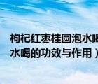 枸杞紅棗桂圓泡水喝的功效與作用降血壓（枸杞紅棗桂圓泡水喝的功效與作用）