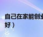 自己在家能創(chuàng)業(yè)的項目（自己在家創(chuàng)業(yè)做什么好）