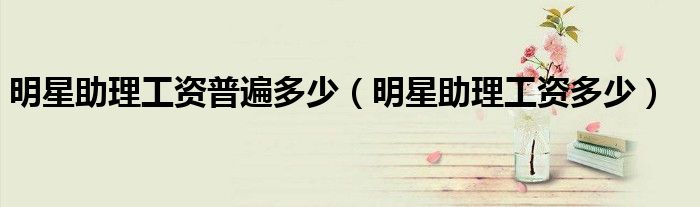 明星助理工資普遍多少（明星助理工資多少）