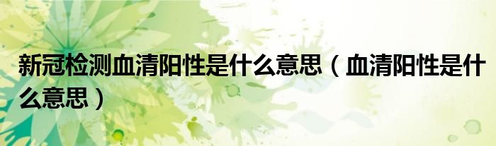 新冠檢測(cè)血清陽(yáng)性是什么意思（血清陽(yáng)性是什么意思）