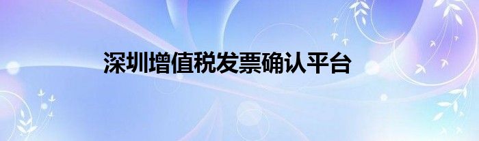 深圳增值稅發(fā)票確認(rèn)平臺(tái)