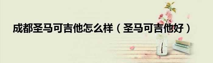 成都圣馬可吉他怎么樣（圣馬可吉他好）