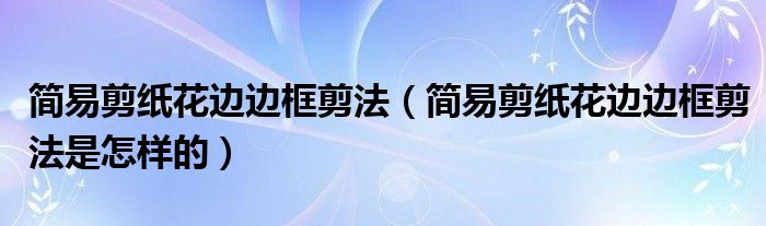 簡易剪紙花邊邊框剪法（簡易剪紙花邊邊框剪法是怎樣的）