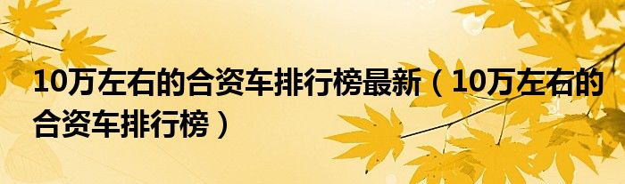 10萬(wàn)左右的合資車排行榜最新（10萬(wàn)左右的合資車排行榜）