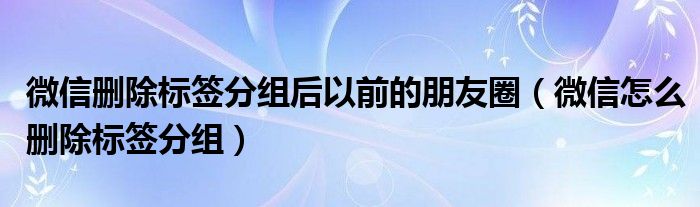 微信刪除標(biāo)簽分組后以前的朋友圈（微信怎么刪除標(biāo)簽分組）