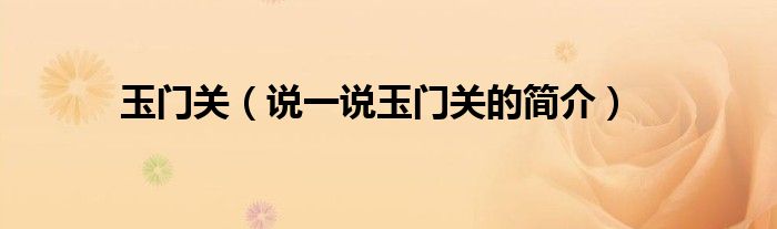 玉門關(guān)（說一說玉門關(guān)的簡介）