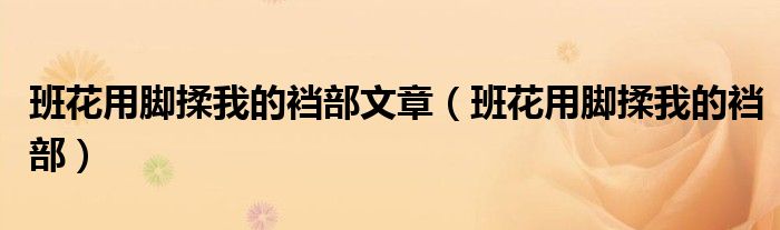 班花用腳揉我的襠部文章（班花用腳揉我的襠部）