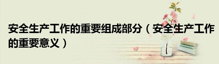 安全生產工作的重要組成部分（安全生產工作的重要意義）