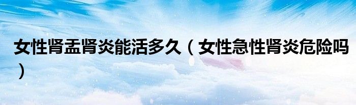 女性腎盂腎炎能活多久（女性急性腎炎危險(xiǎn)嗎）