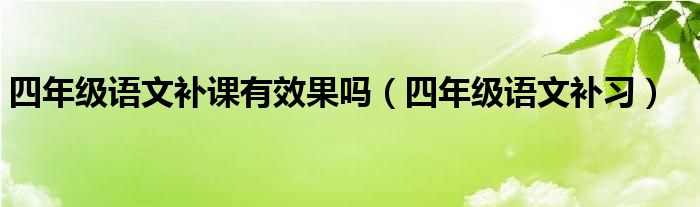 四年級(jí)語(yǔ)文補(bǔ)課有效果嗎（四年級(jí)語(yǔ)文補(bǔ)習(xí)）
