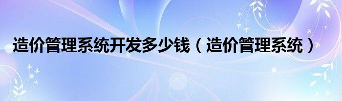 造價管理系統(tǒng)開發(fā)多少錢（造價管理系統(tǒng)）
