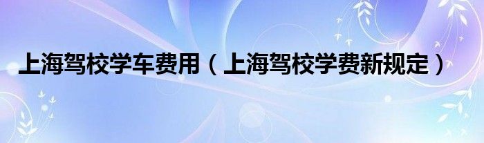 上海駕校學車費用（上海駕校學費新規(guī)定）