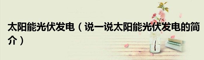 太陽能光伏發(fā)電（說一說太陽能光伏發(fā)電的簡介）