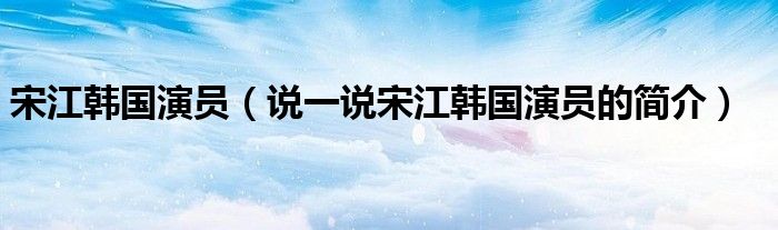 宋江韓國演員（說一說宋江韓國演員的簡介）