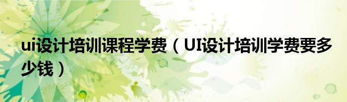 ui設(shè)計培訓課程學費（UI設(shè)計培訓學費要多少錢）