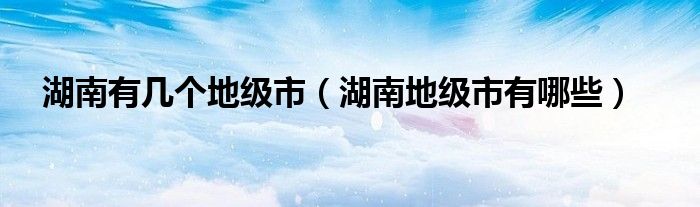 湖南有幾個(gè)地級(jí)市（湖南地級(jí)市有哪些）
