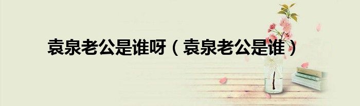 袁泉老公是誰呀（袁泉老公是誰）