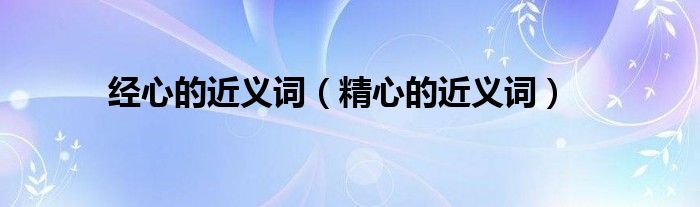 經(jīng)心的近義詞（精心的近義詞）