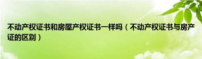 不動(dòng)產(chǎn)權(quán)證書(shū)和房屋產(chǎn)權(quán)證書(shū)一樣嗎（不動(dòng)產(chǎn)權(quán)證書(shū)與房產(chǎn)證的區(qū)別）