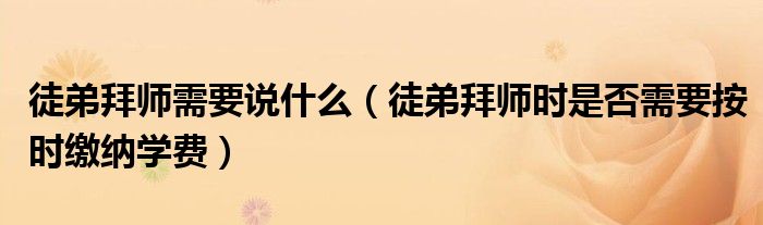 徒弟拜師需要說什么（徒弟拜師時(shí)是否需要按時(shí)繳納學(xué)費(fèi)）