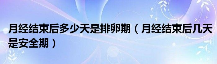 月經(jīng)結(jié)束后多少天是排卵期（月經(jīng)結(jié)束后幾天是安全期）