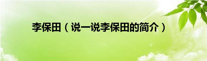李保田（說(shuō)一說(shuō)李保田的簡(jiǎn)介）