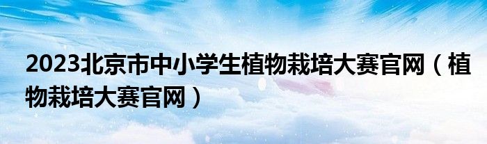 2023北京市中小學生植物栽培大賽官網(wǎng)（植物栽培大賽官網(wǎng)）
