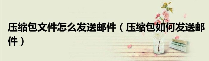 壓縮包文件怎么發(fā)送郵件（壓縮包如何發(fā)送郵件）