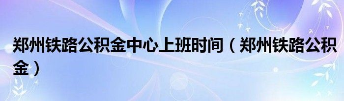 鄭州鐵路公積金中心上班時間（鄭州鐵路公積金）