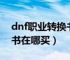 dnf職業(yè)轉(zhuǎn)換書在哪買100級(jí)（dnf職業(yè)轉(zhuǎn)換書在哪買）