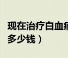 現(xiàn)在治療白血病需要多少錢（治療白血病需要多少錢）
