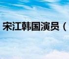 宋江韓國演員（說一說宋江韓國演員的簡介）