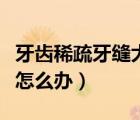 牙齒稀疏牙縫大怎么辦兒童（牙齒稀疏牙縫大怎么辦）
