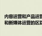 內(nèi)容運(yùn)營和產(chǎn)品運(yùn)營的區(qū)別和新媒體運(yùn)營的區(qū)別（內(nèi)容運(yùn)營和新媒體運(yùn)營的區(qū)別）