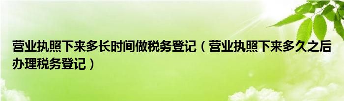 營業(yè)執(zhí)照下來多長時間做稅務(wù)登記（營業(yè)執(zhí)照下來多久之后辦理稅務(wù)登記）