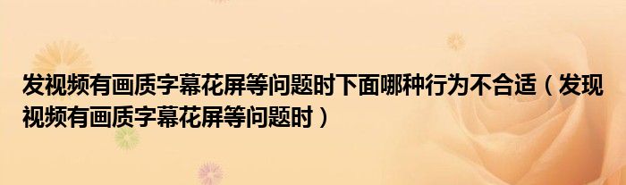 發(fā)視頻有畫(huà)質(zhì)字幕花屏等問(wèn)題時(shí)下面哪種行為不合適（發(fā)現(xiàn)視頻有畫(huà)質(zhì)字幕花屏等問(wèn)題時(shí)）