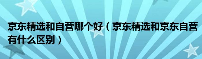 京東精選和自營哪個好（京東精選和京東自營有什么區(qū)別）