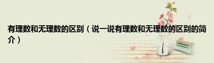 有理數(shù)和無(wú)理數(shù)的區(qū)別（說(shuō)一說(shuō)有理數(shù)和無(wú)理數(shù)的區(qū)別的簡(jiǎn)介）