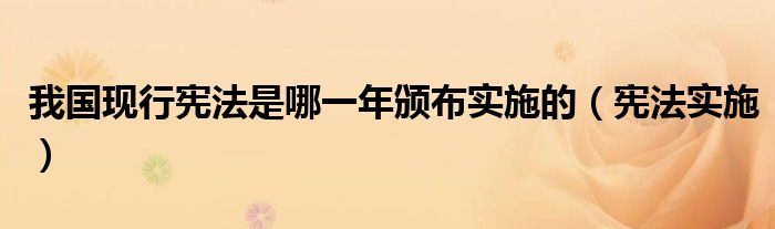 我國現(xiàn)行憲法是哪一年頒布實(shí)施的（憲法實(shí)施）