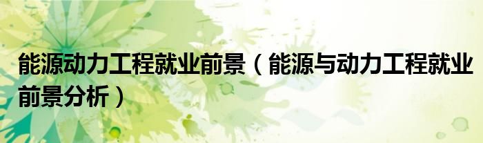 能源動力工程就業(yè)前景（能源與動力工程就業(yè)前景分析）