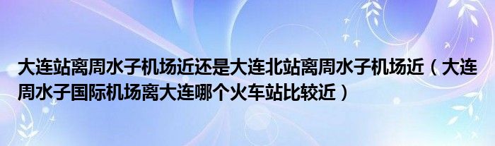 大連站離周水子機(jī)場近還是大連北站離周水子機(jī)場近（大連周水子國際機(jī)場離大連哪個火車站比較近）