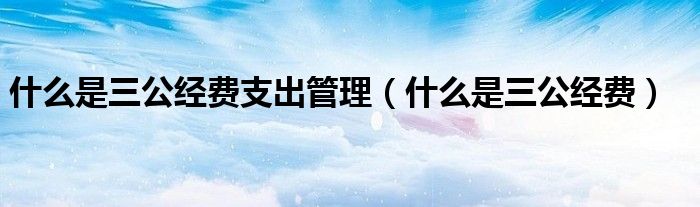 什么是三公經(jīng)費(fèi)支出管理（什么是三公經(jīng)費(fèi)）