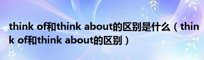 think of和think about的區(qū)別是什么（think of和think about的區(qū)別）