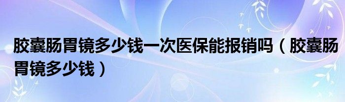 膠囊腸胃鏡多少錢一次醫(yī)保能報(bào)銷嗎（膠囊腸胃鏡多少錢）