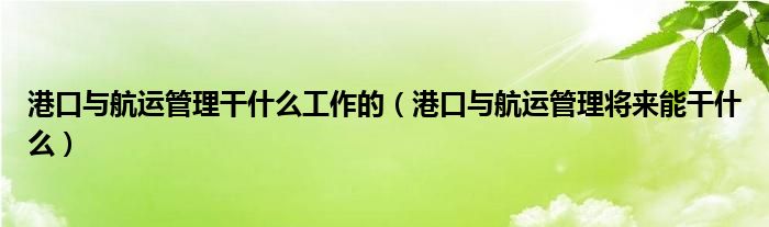 港口與航運(yùn)管理干什么工作的（港口與航運(yùn)管理將來能干什么）