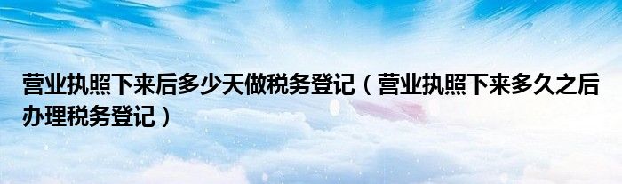 營業(yè)執(zhí)照下來后多少天做稅務(wù)登記（營業(yè)執(zhí)照下來多久之后辦理稅務(wù)登記）