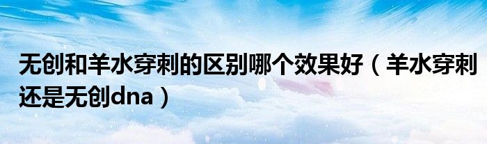 無創(chuàng)和羊水穿刺的區(qū)別哪個效果好（羊水穿刺還是無創(chuàng)dna）