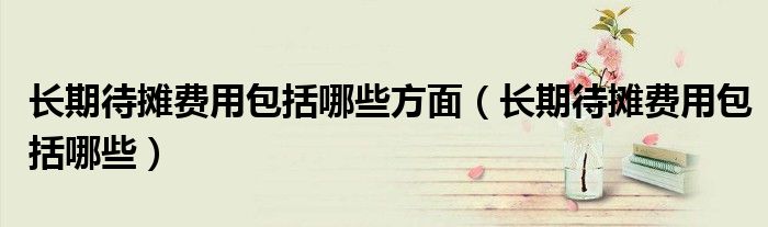 長期待攤費用包括哪些方面（長期待攤費用包括哪些）