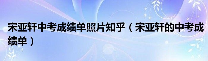 宋亞軒中考成績單照片知乎（宋亞軒的中考成績單）